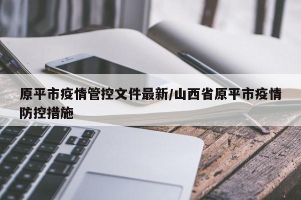 原平市疫情管控文件最新/山西省原平市疫情防控措施